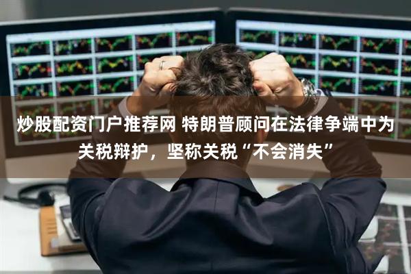 炒股配资门户推荐网 特朗普顾问在法律争端中为关税辩护，坚称关税“不会消失”
