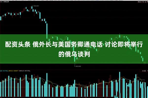 配资头条 俄外长与美国务卿通电话 讨论即将举行的俄乌谈判
