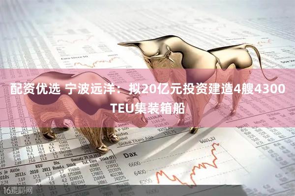 配资优选 宁波远洋：拟20亿元投资建造4艘4300TEU集装箱船
