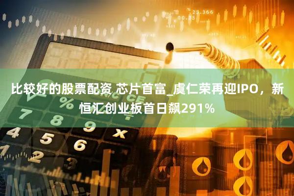 比较好的股票配资 芯片首富_虞仁荣再迎IPO，新恒汇创业板首日飙291%