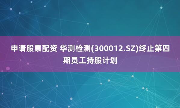 申请股票配资 华测检测(300012.SZ)终止第四期员工持股计划