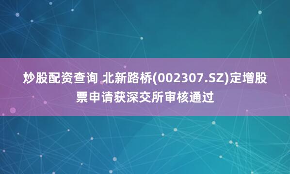 炒股配资查询 北新路桥(002307.SZ)定增股票申请获深交所审核通过