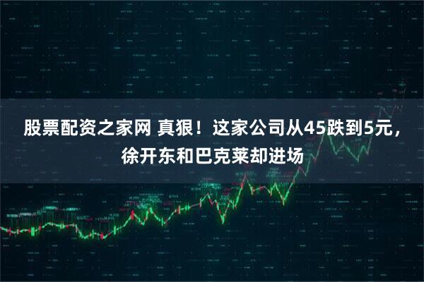 股票配资之家网 真狠！这家公司从45跌到5元，徐开东和巴克莱却进场