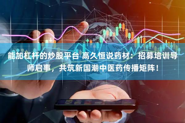 能加杠杆的炒股平台 高久恒说药材：招募培训导师启事，共筑新国潮中医药传播矩阵！
