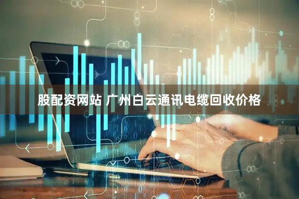 股配资网站 广州白云通讯电缆回收价格