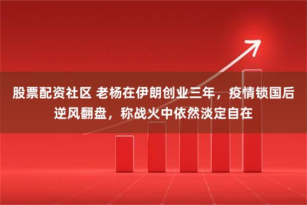 股票配资社区 老杨在伊朗创业三年，疫情锁国后逆风翻盘，称战火中依然淡定自在