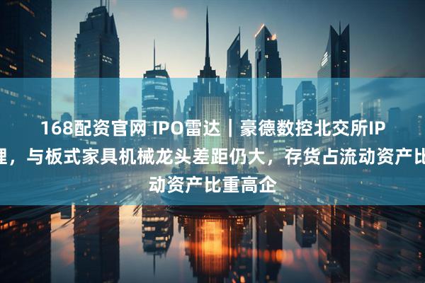 168配资官网 IPO雷达｜豪德数控北交所IPO获受理，与板式家具机械龙头差距仍大，存货占流动资产比重高企