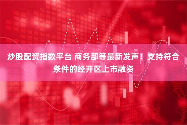炒股配资指数平台 商务部等最新发声！支持符合条件的经开区上市融资