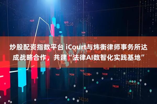 炒股配资指数平台 iCourt与炜衡律师事务所达成战略合作，共建“法律AI数智化实践基地”
