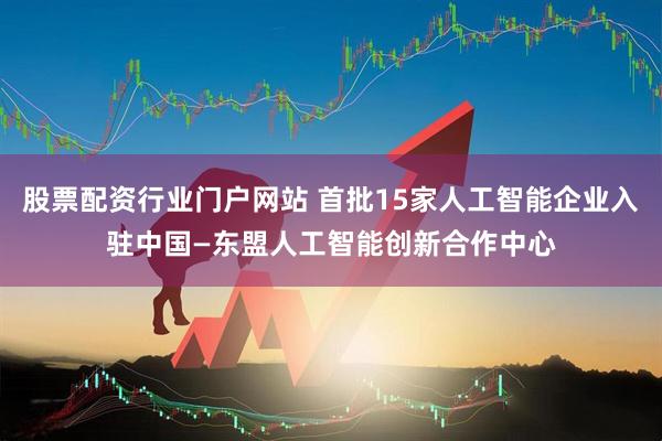 股票配资行业门户网站 首批15家人工智能企业入驻中国—东盟人工智能创新合作中心
