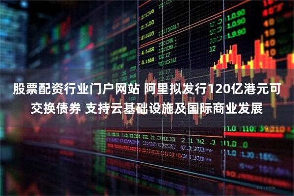 股票配资行业门户网站 阿里拟发行120亿港元可交换债券 支持云基础设施及国际商业发展