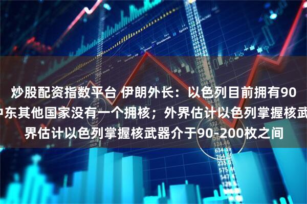 炒股配资指数平台 伊朗外长：以色列目前拥有90枚核弹头，除以之外中东其他国家没有一个拥核；外界估计以色列掌握核武器介于90-200枚之间