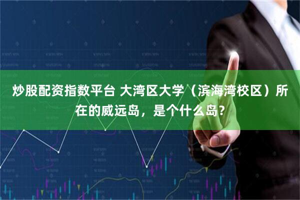 炒股配资指数平台 大湾区大学（滨海湾校区）所在的威远岛，是个什么岛？