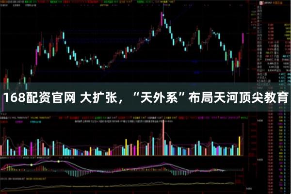 168配资官网 大扩张，“天外系”布局天河顶尖教育