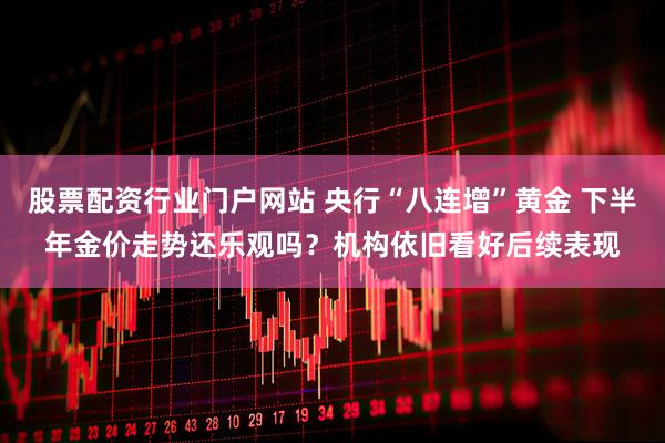 股票配资行业门户网站 央行“八连增”黄金 下半年金价走势还乐观吗？机构依旧看好后续表现
