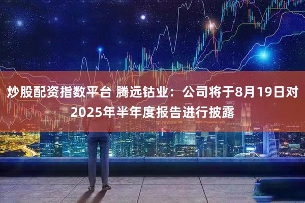 炒股配资指数平台 腾远钴业：公司将于8月19日对2025年半年度报告进行披露