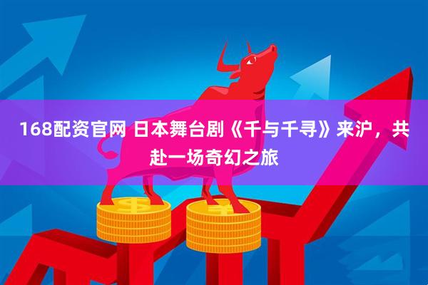 168配资官网 日本舞台剧《千与千寻》来沪，共赴一场奇幻之旅