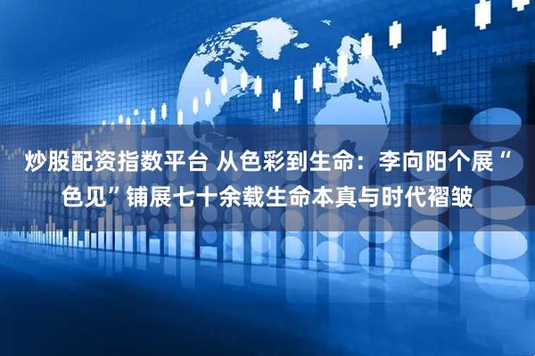 炒股配资指数平台 从色彩到生命：李向阳个展“色见”铺展七十余载生命本真与时代褶皱