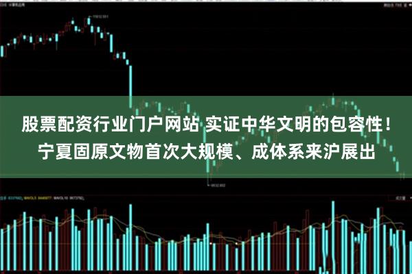 股票配资行业门户网站 实证中华文明的包容性！宁夏固原文物首次大规模、成体系来沪展出