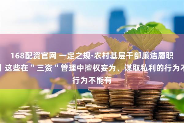 168配资官网 一定之规·农村基层干部廉洁履职规定丨这些在＂三资＂管理中擅权妄为、谋取私利的行为不能有