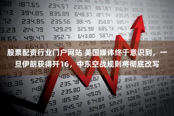 股票配资行业门户网站 美国媒体终于意识到，一旦伊朗获得歼16，中东空战规则将彻底改写
