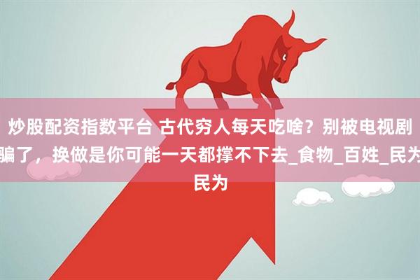 炒股配资指数平台 古代穷人每天吃啥？别被电视剧骗了，换做是你可能一天都撑不下去_食物_百姓_民为
