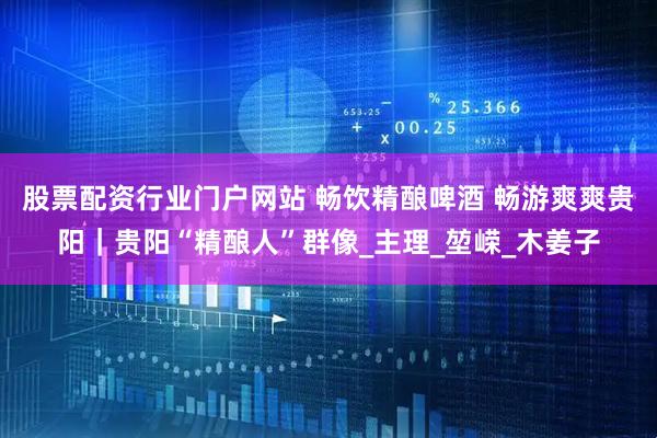股票配资行业门户网站 畅饮精酿啤酒 畅游爽爽贵阳｜贵阳“精酿人”群像_主理_堃嵘_木姜子