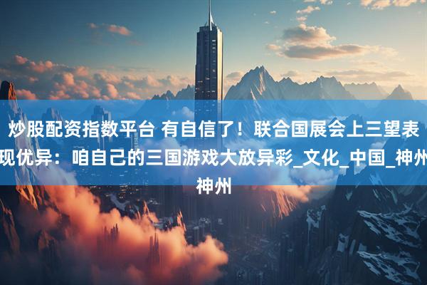 炒股配资指数平台 有自信了！联合国展会上三望表现优异：咱自己的三国游戏大放异彩_文化_中国_神州
