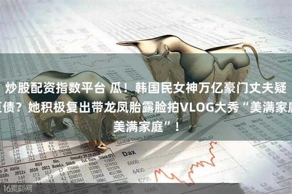 炒股配资指数平台 瓜！韩国民女神万亿豪门丈夫疑欠巨债？她积极复出带龙凤胎露脸拍VLOG大秀“美满家庭”！