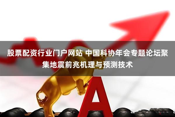 股票配资行业门户网站 中国科协年会专题论坛聚集地震前兆机理与预测技术