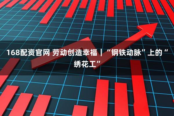 168配资官网 劳动创造幸福｜“钢铁动脉”上的“绣花工”