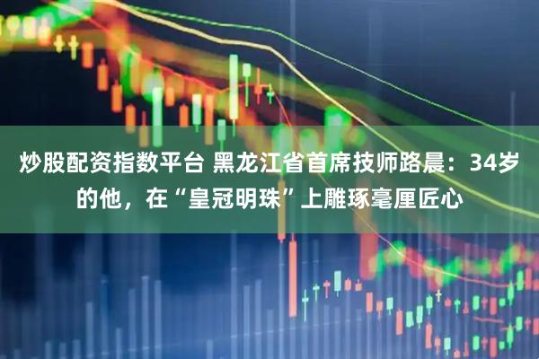 炒股配资指数平台 黑龙江省首席技师路晨：34岁的他，在“皇冠明珠”上雕琢毫厘匠心