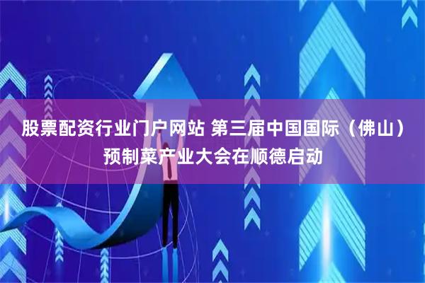股票配资行业门户网站 第三届中国国际（佛山）预制菜产业大会在顺德启动