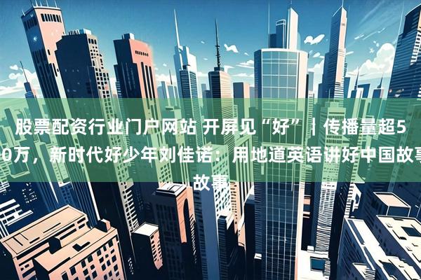 股票配资行业门户网站 开屏见“好”｜传播量超500万，新时代好少年刘佳诺：用地道英语讲好中国故事