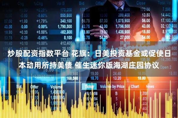 炒股配资指数平台 花旗：日美投资基金或促使日本动用所持美债 催生迷你版海湖庄园协议
