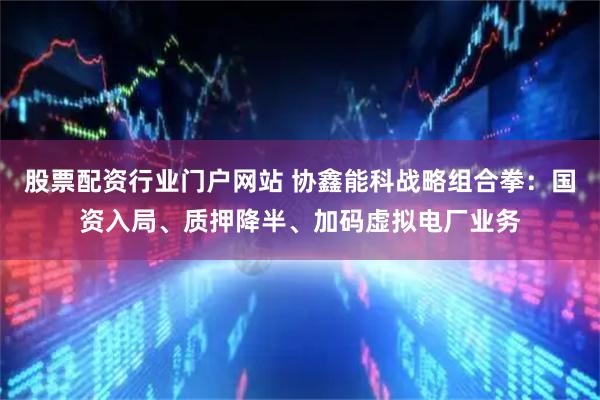 股票配资行业门户网站 协鑫能科战略组合拳：国资入局、质押降半、加码虚拟电厂业务