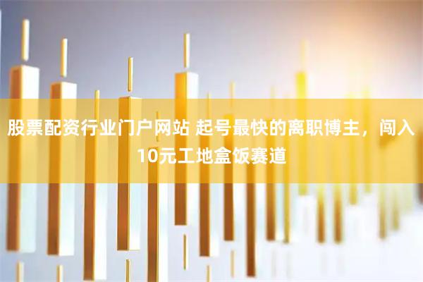 股票配资行业门户网站 起号最快的离职博主,闯入10元工地盒饭赛道