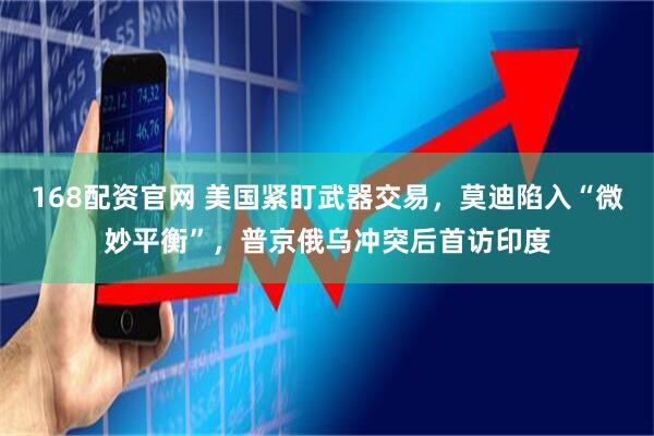 168配资官网 美国紧盯武器交易,莫迪陷入“微妙平衡”,普京俄乌冲突后首访印度