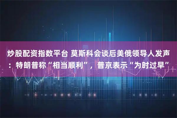 炒股配资指数平台 莫斯科会谈后美俄领导人发声:特朗普称“相当顺利”,普京表示“为时过早”