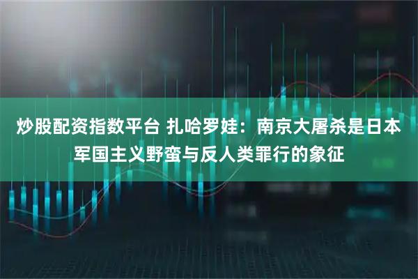 炒股配资指数平台 扎哈罗娃:南京大屠杀是日本军国主义野蛮与反人类罪行的象征