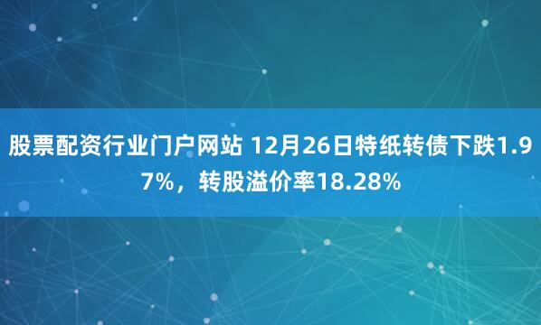 股票配资行业门户网站 12月26日特纸转债下跌1.97%，转股溢价率18.28%