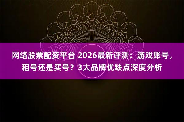 网络股票配资平台 2026最新评测：游戏账号，租号还是买号？3大品牌优缺点深度分析