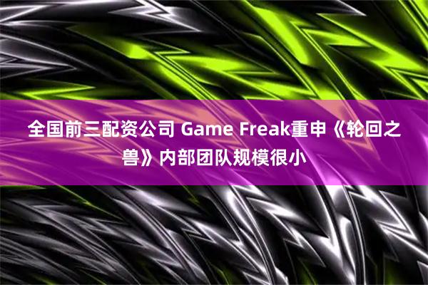 全国前三配资公司 Game Freak重申《轮回之兽》内部团队规模很小