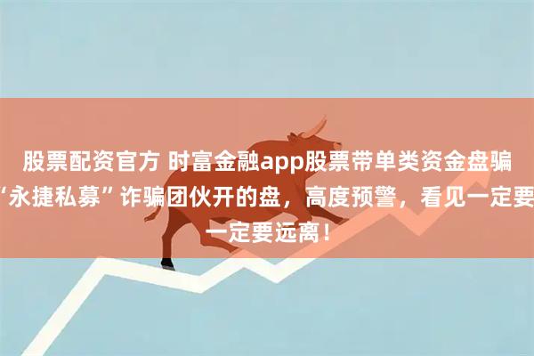 股票配资官方 时富金融app股票带单类资金盘骗局，“永捷私募”诈骗团伙开的盘，高度预警，看见一定要远离！