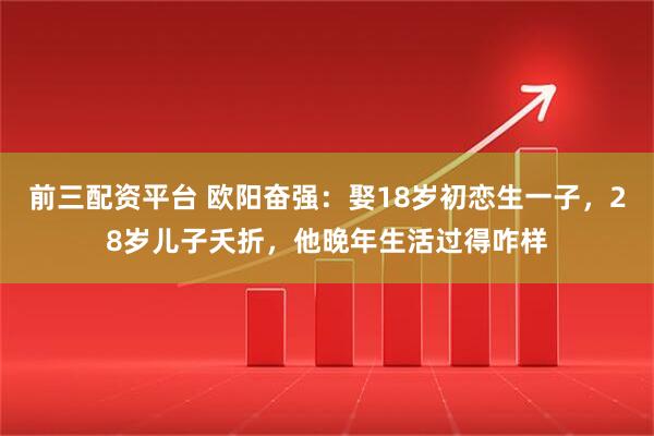 前三配资平台 欧阳奋强：娶18岁初恋生一子，28岁儿子夭折，他晚年生活过得咋样